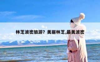 林芝波密旅游？美丽林芝,最美波密