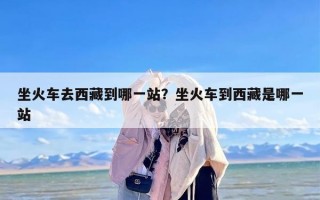 坐火车去西藏到哪一站？坐火车到西藏是哪一站