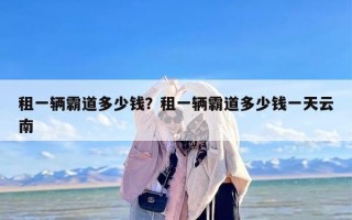 租一辆霸道多少钱？租一辆霸道多少钱一天云南