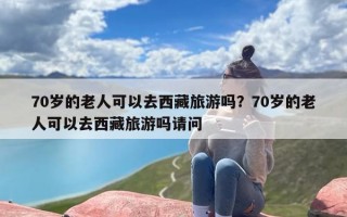 70岁的老人可以去西藏旅游吗？70岁的老人可以去西藏旅游吗请问