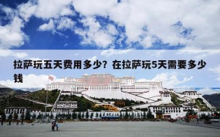 拉萨玩五天费用多少？在拉萨玩5天需要多少钱
