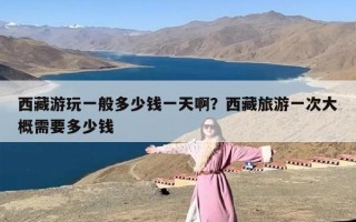 西藏游玩一般多少钱一天啊？西藏旅游一次大概需要多少钱