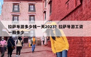 拉萨导游多少钱一天2023？拉萨导游工资一般多少