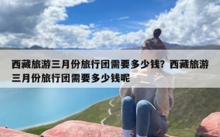 西藏旅游三月份旅行团需要多少钱？西藏旅游三月份旅行团需要多少钱呢
