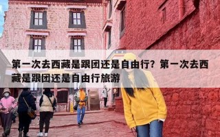 第一次去西藏是跟团还是自由行？第一次去西藏是跟团还是自由行旅游