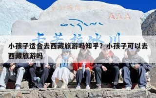 小孩子适合去西藏旅游吗知乎？小孩子可以去西藏旅游吗