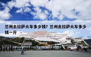兰州去拉萨火车多少钱？兰州去拉萨火车多少钱一斤