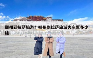 郑州到拉萨旅游？郑州到拉萨旅游火车票多少钱