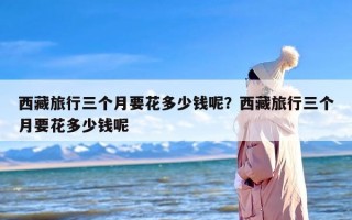 西藏旅行三个月要花多少钱呢？西藏旅行三个月要花多少钱呢