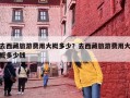 去西藏旅游费用大概多少？去西藏旅游费用大概多少钱