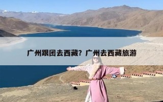 广州跟团去西藏？广州去西藏旅游