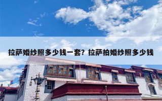 拉萨婚纱照多少钱一套？拉萨拍婚纱照多少钱