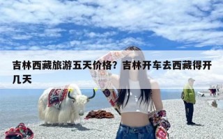 吉林西藏旅游五天价格？吉林开车去西藏得开几天