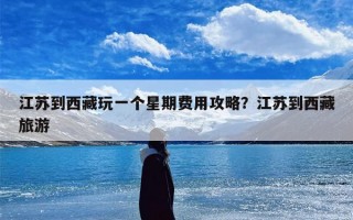 江苏到西藏玩一个星期费用攻略？江苏到西藏旅游