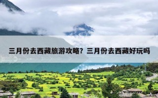 三月份去西藏旅游攻略？三月份去西藏好玩吗