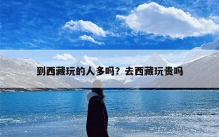 到西藏玩的人多吗？去西藏玩贵吗