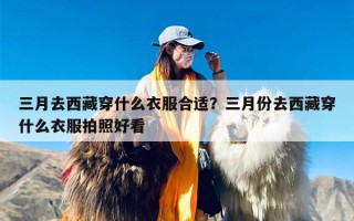 三月去西藏穿什么衣服合适？三月份去西藏穿什么衣服拍照好看