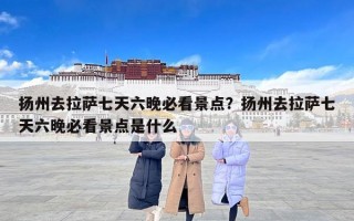 扬州去拉萨七天六晚必看景点？扬州去拉萨七天六晚必看景点是什么