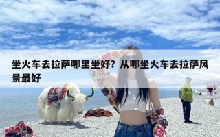 坐火车去拉萨哪里坐好？从哪坐火车去拉萨风景最好