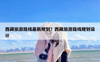 西藏旅游路线最新规划？西藏旅游路线规划设计