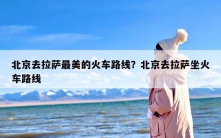 北京去拉萨最美的火车路线？北京去拉萨坐火车路线