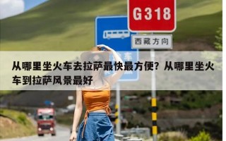 从哪里坐火车去拉萨最快最方便？从哪里坐火车到拉萨风景最好