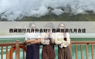 西藏旅行几月份去好？西藏旅游几月合适