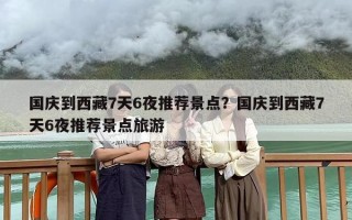 国庆到西藏7天6夜推荐景点？国庆到西藏7天6夜推荐景点旅游