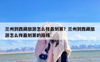 兰州到西藏旅游怎么样最划算？兰州到西藏旅游怎么样最划算的路线