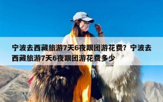 宁波去西藏旅游7天6夜跟团游花费？宁波去西藏旅游7天6夜跟团游花费多少