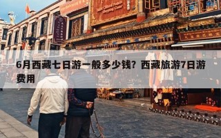 6月西藏七日游一般多少钱？西藏旅游7日游费用