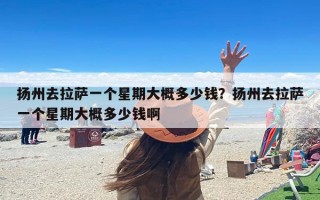 扬州去拉萨一个星期大概多少钱？扬州去拉萨一个星期大概多少钱啊