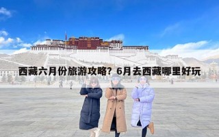 西藏六月份旅游攻略？6月去西藏哪里好玩