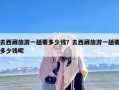 去西藏旅游一趟要多少钱？去西藏旅游一趟要多少钱呢