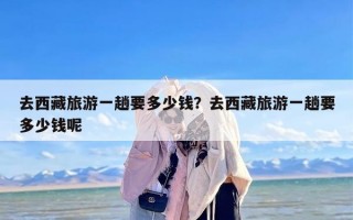 去西藏旅游一趟要多少钱？去西藏旅游一趟要多少钱呢