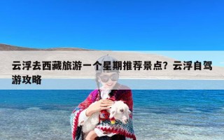 云浮去西藏旅游一个星期推荐景点？云浮自驾游攻略