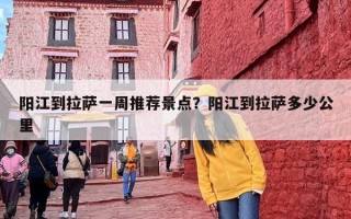 阳江到拉萨一周推荐景点？阳江到拉萨多少公里