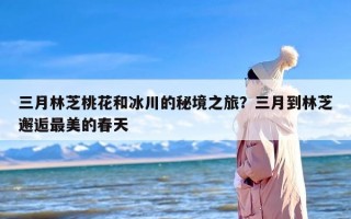 三月林芝桃花和冰川的秘境之旅？三月到林芝邂逅最美的春天