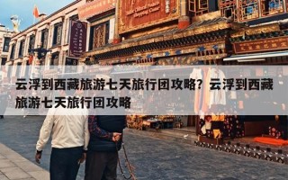 云浮到西藏旅游七天旅行团攻略？云浮到西藏旅游七天旅行团攻略