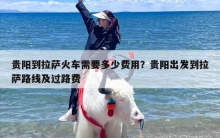 贵阳到拉萨火车需要多少费用？贵阳出发到拉萨路线及过路费