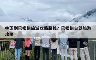 林芝到巴松措旅游攻略路线？巴松措自驾旅游攻略