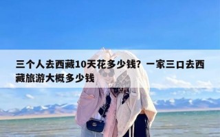 三个人去西藏10天花多少钱？一家三口去西藏旅游大概多少钱