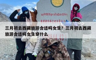 三月初去西藏旅游合适吗女生？三月初去西藏旅游合适吗女生穿什么