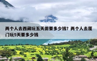 两个人去西藏玩五天需要多少钱？两个人去厦门玩5天要多少钱