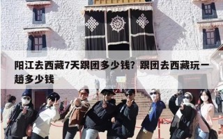 阳江去西藏7天跟团多少钱？跟团去西藏玩一趟多少钱