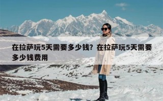 在拉萨玩5天需要多少钱？在拉萨玩5天需要多少钱费用