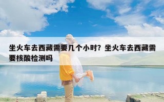 坐火车去西藏需要几个小时？坐火车去西藏需要核酸检测吗