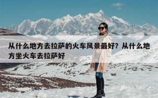 从什么地方去拉萨的火车风景最好？从什么地方坐火车去拉萨好