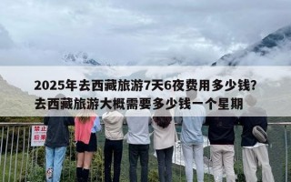 2025年去西藏旅游7天6夜费用多少钱？去西藏旅游大概需要多少钱一个星期