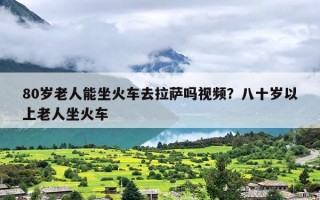 80岁老人能坐火车去拉萨吗视频？八十岁以上老人坐火车